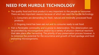 NEED FOR HURDLE TECHNOLOGY
 The quality food and food product is very important to the people or consumer.
There are two important reasons because of which we need the hurdle technology
 1. Consumers are demanding for fresh, natural and minimally processed food
products.
 2. Ongoing trend has been eat out and to consume ready to eat food.
 Fish is Perishable commodity and is prone to deterioration. This deterioration can
be provoked by microorganisms and/or by a variety of physico-chemical reactions
that take place after harvesting. The priority of any preservation process however, is
to minimize the potential for the occurrence and growth of food spoilage and food
poisoning microorganisms.
 