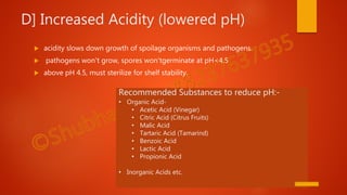 D] Increased Acidity (lowered pH)
 acidity slows down growth of spoilage organisms and pathogens.
 pathogens won't grow, spores won'tgerminate at pH<4.5
 above pH 4.5, must sterilize for shelf stability.
Recommended Substances to reduce pH:-
• Organic Acid-
• Acetic Acid (Vinegar)
• Citric Acid (Citrus Fruits)
• Malic Acid
• Tartaric Acid (Tamarind)
• Benzoic Acid
• Lactic Acid
• Propionic Acid
• Inorganic Acids etc.
 