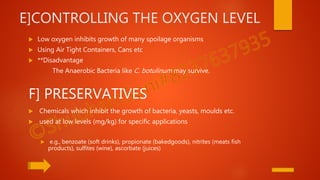 E]CONTROLLING THE OXYGEN LEVEL
 Low oxygen inhibits growth of many spoilage organisms
 Using Air Tight Containers, Cans etc
 **Disadvantage
The Anaerobic Bacteria like C. botulinum may survive.
F] PRESERVATIVES
 Chemicals which inhibit the growth of bacteria, yeasts, moulds etc.
 used at low levels (mg/kg) for specific applications
 e.g., benzoate (soft drinks), propionate (bakedgoods), nitrites (meats fish
products), sulfites (wine), ascorbate (juices)
 