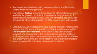  Since ages Man has been using various methods and factors to
control these microorganisms .
 Examples of factors are acidity (i.e. lowered pH); limitation of water
available for growth i.e. reduction in water activity; presence of
preservatives; high temperatures, and low temperatures, limitation
of nutrients; ultraviolet radiation etc.(These were used individually)
 Unfortunately, microorganisms have evolved different mechanisms
to resist the efficiency of these factors. These mechanisms, called
“Homeostatic mechanisms to ensure that key physiological
activities and parameters in the microorganism remain relatively
unchanged, even when the environment around the cell is different
and greatly perturbed. So, to be effective, the preservation factors
must overcome the microbial homeostatic resistance.
 