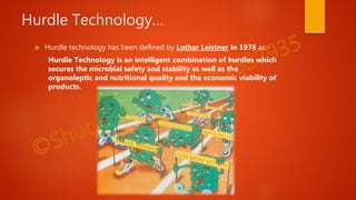 Hurdle Technology…
 Hurdle technology has been defined by Lothar Leistner in 1976 as:-
Hurdle Technology is an intelligent combination of hurdles which
secures the microbial safety and stability as well as the
organoleptic and nutritional quality and the economic viability of
products.
 