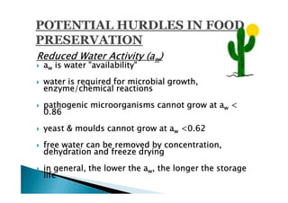 Reduced Water Activity (aw)
 aw is water "availability"

 water is required for microbial growth,
 enzyme/chemical reactions

 pathogenic microorganisms cannot grow at aw <
 0.86

 yeast & moulds cannot grow at aw <0.62

 free water can be removed by concentration,
 dehydration and freeze drying

 in general, the lower the aw, the longer the storage
 life
 