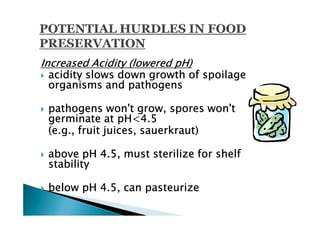 Increased Acidity (lowered pH)
  acidity slows down growth of spoilage
  organisms and pathogens

 pathogens won't grow, spores won't
 germinate at pH<4.5
 (e.g., fruit juices, sauerkraut)

 above pH 4.5, must sterilize for shelf
 stability

 below pH 4.5, can pasteurize
 