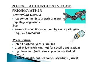 Controlling Oxygen
 low oxygen inhibits growth of many
 spoilage organisms
but:
 anaerobic conditions required by some pathogens
 (e.g., C. botulinum)

Preservatives
 inhibit bacteria, yeasts, moulds
 used at low levels (mg/kg) for specific applications
 e.g., benzoate (soft drinks), propionate (baked
 goods),
 nitrites (meats), sulfites (wine), ascorbate (juices)
 