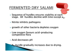 Sequence of hurdles ensures stability at each
stage. All hurdles decline with time except aw.

Nitrite inhibits pathogens

growth of other bacteria depletes oxygen

                   acid-
Low oxygen favours acid-producing
competitive flora

Acid decreases pH

Aw hurdle gradually increases due to drying.
 