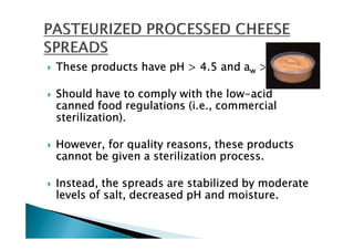 These products have pH > 4.5 and aw > 0.85.

Should have to comply with the low-acid
                                 low-
canned food regulations (i.e., commercial
sterilization).

However, for quality reasons, these products
cannot be given a sterilization process.

Instead, the spreads are stabilized by moderate
levels of salt, decreased pH and moisture.
 