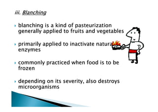 iii. Blanching

 blanching is a kind of pasteurization
 generally applied to fruits and vegetables

 primarily applied to inactivate natural
 enzymes

 commonly practiced when food is to be
 frozen

 depending on its severity, also destroys
 microorganisms
 