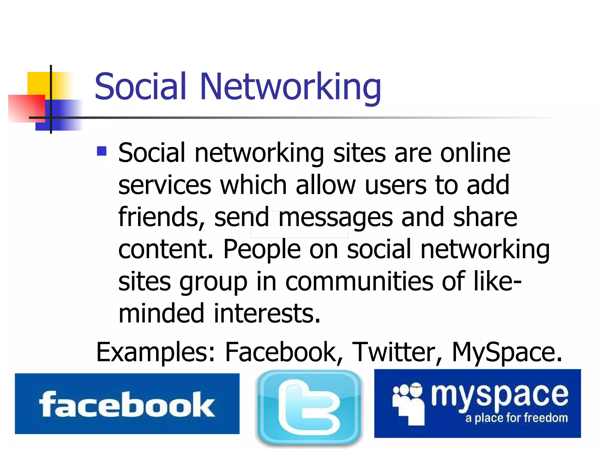 Social Networking Social networking sites are online services which allow users to add friends, send messages and share content. People on social networking sites group in communities of like-minded interests.  Examples: Facebook, Twitter, MySpace.  