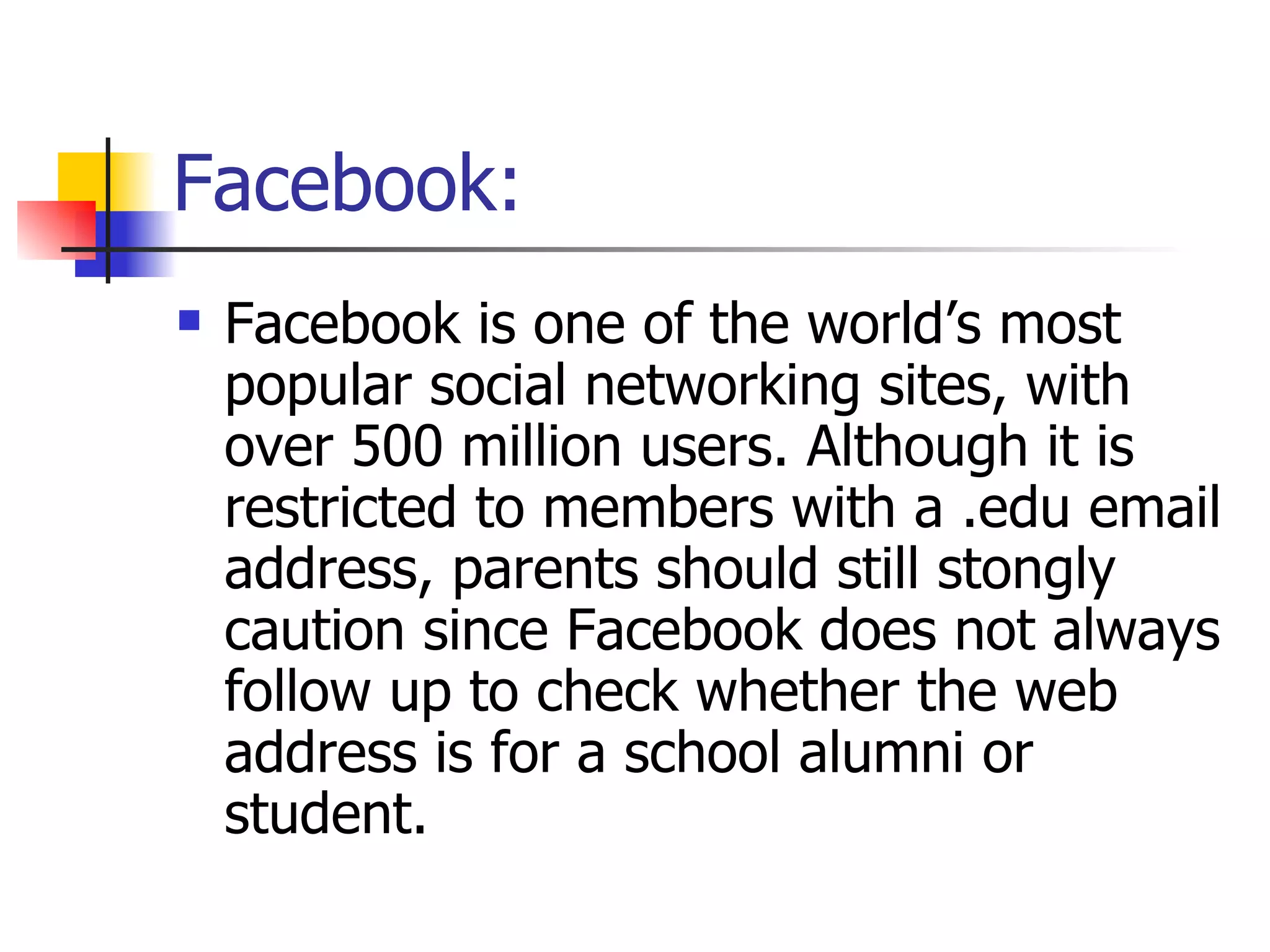 Facebook:  Facebook is one of the world’s most popular social networking sites, with over 500 million users. Although it is restricted to members with a .edu email address, parents should still stongly caution since Facebook does not always follow up to check whether the web address is for a school alumni or student.  