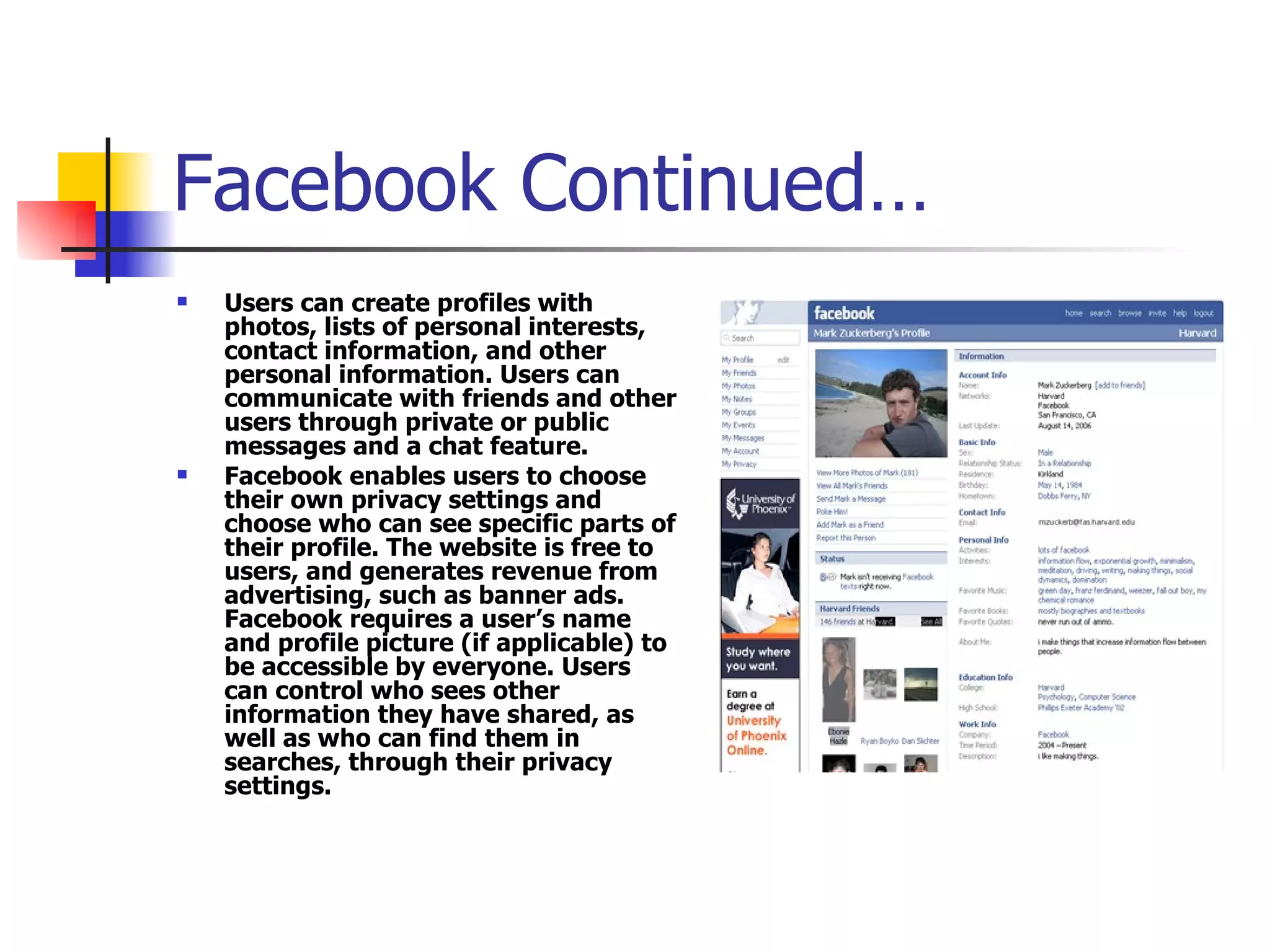 Facebook Continued… Users can create profiles with photos, lists of personal interests, contact information, and other personal information. Users can communicate with friends and other users through private or public messages and a chat feature.  Facebook enables users to choose their own privacy settings and choose who can see specific parts of their profile. The website is free to users, and generates revenue from advertising, such as banner ads. Facebook requires a user’s name and profile picture (if applicable) to be accessible by everyone. Users can control who sees other information they have shared, as well as who can find them in searches, through their privacy settings.  ] 