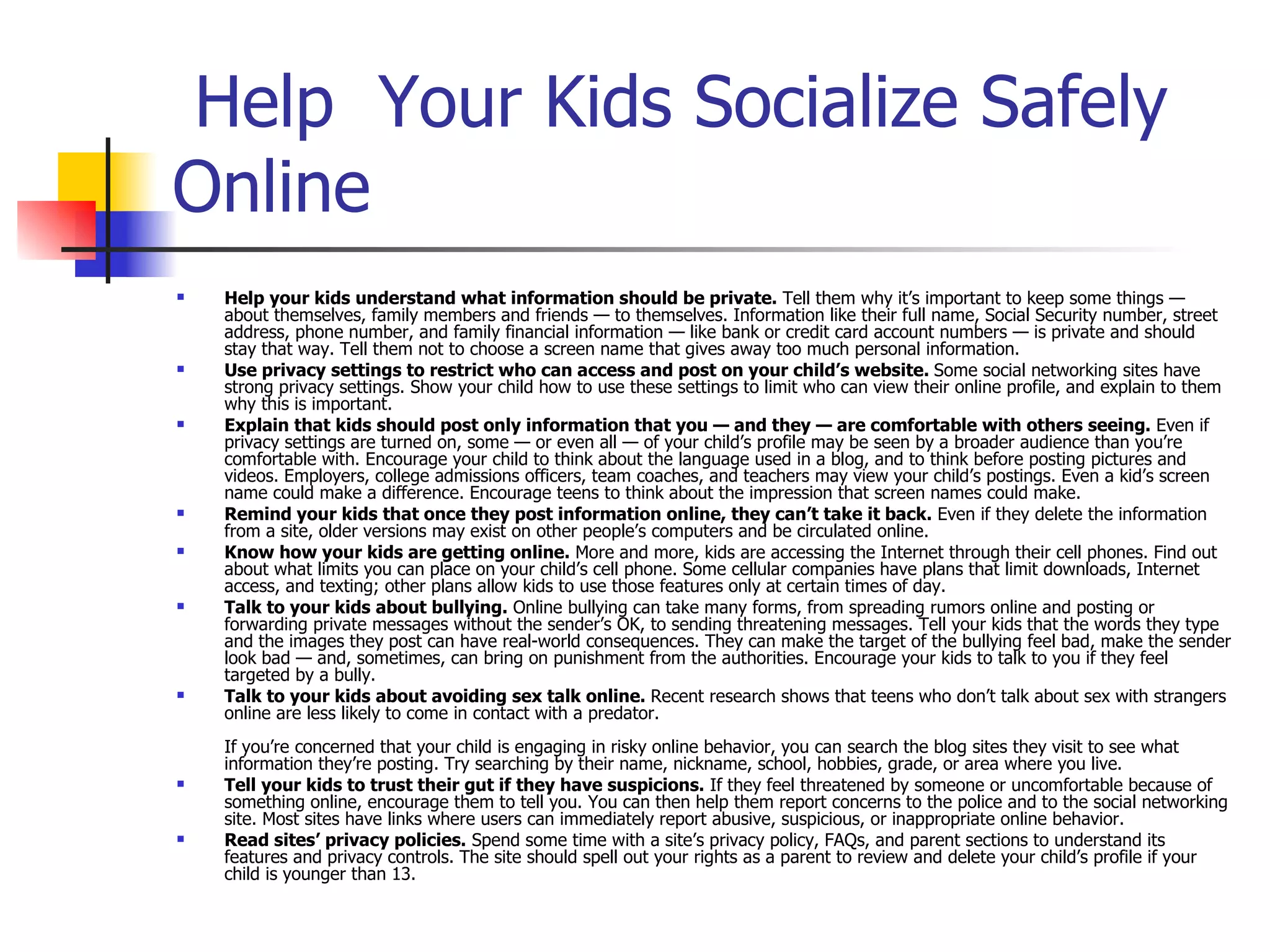   Help  Your Kids Socialize Safely Online Help your kids understand what information should be private.  Tell them why it’s important to keep some things — about themselves, family members and friends — to themselves. Information like their full name, Social Security number, street address, phone number, and family financial information — like bank or credit card account numbers — is private and should stay that way. Tell them not to choose a screen name that gives away too much personal information.  Use privacy settings to restrict who can access and post on your child’s website.  Some social networking sites have strong privacy settings. Show your child how to use these settings to limit who can view their online profile, and explain to them why this is important.  Explain that kids should post only information that you — and they — are comfortable with others seeing.  Even if privacy settings are turned on, some — or even all — of your child’s profile may be seen by a broader audience than you’re comfortable with. Encourage your child to think about the language used in a blog, and to think before posting pictures and videos. Employers, college admissions officers, team coaches, and teachers may view your child’s postings. Even a kid’s screen name could make a difference. Encourage teens to think about the impression that screen names could make.  Remind your kids that once they post information online, they can’t take it back.  Even if they delete the information from a site, older versions may exist on other people’s computers and be circulated online.  Know how your kids are getting online.  More and more, kids are accessing the Internet through their cell phones. Find out about what limits you can place on your child’s cell phone. Some cellular companies have plans that limit downloads, Internet access, and texting; other plans allow kids to use those features only at certain times of day.  Talk to your kids about bullying.  Online bullying can take many forms, from spreading rumors online and posting or forwarding private messages without the sender’s OK, to sending threatening messages. Tell your kids that the words they type and the images they post can have real-world consequences. They can make the target of the bullying feel bad, make the sender look bad — and, sometimes, can bring on punishment from the authorities. Encourage your kids to talk to you if they feel targeted by a bully.  Talk to your kids about avoiding sex talk online.  Recent research shows that teens who don’t talk about sex with strangers online are less likely to come in contact with a predator. If you’re concerned that your child is engaging in risky online behavior, you can search the blog sites they visit to see what information they’re posting. Try searching by their name, nickname, school, hobbies, grade, or area where you live.  Tell your kids to trust their gut if they have suspicions.  If they feel threatened by someone or uncomfortable because of something online, encourage them to tell you. You can then help them report concerns to the police and to the social networking site. Most sites have links where users can immediately report abusive, suspicious, or inappropriate online behavior.  Read sites’ privacy policies.  Spend some time with a site’s privacy policy, FAQs, and parent sections to understand its features and privacy controls. The site should spell out your rights as a parent to review and delete your child’s profile if your child is younger than 13.  
