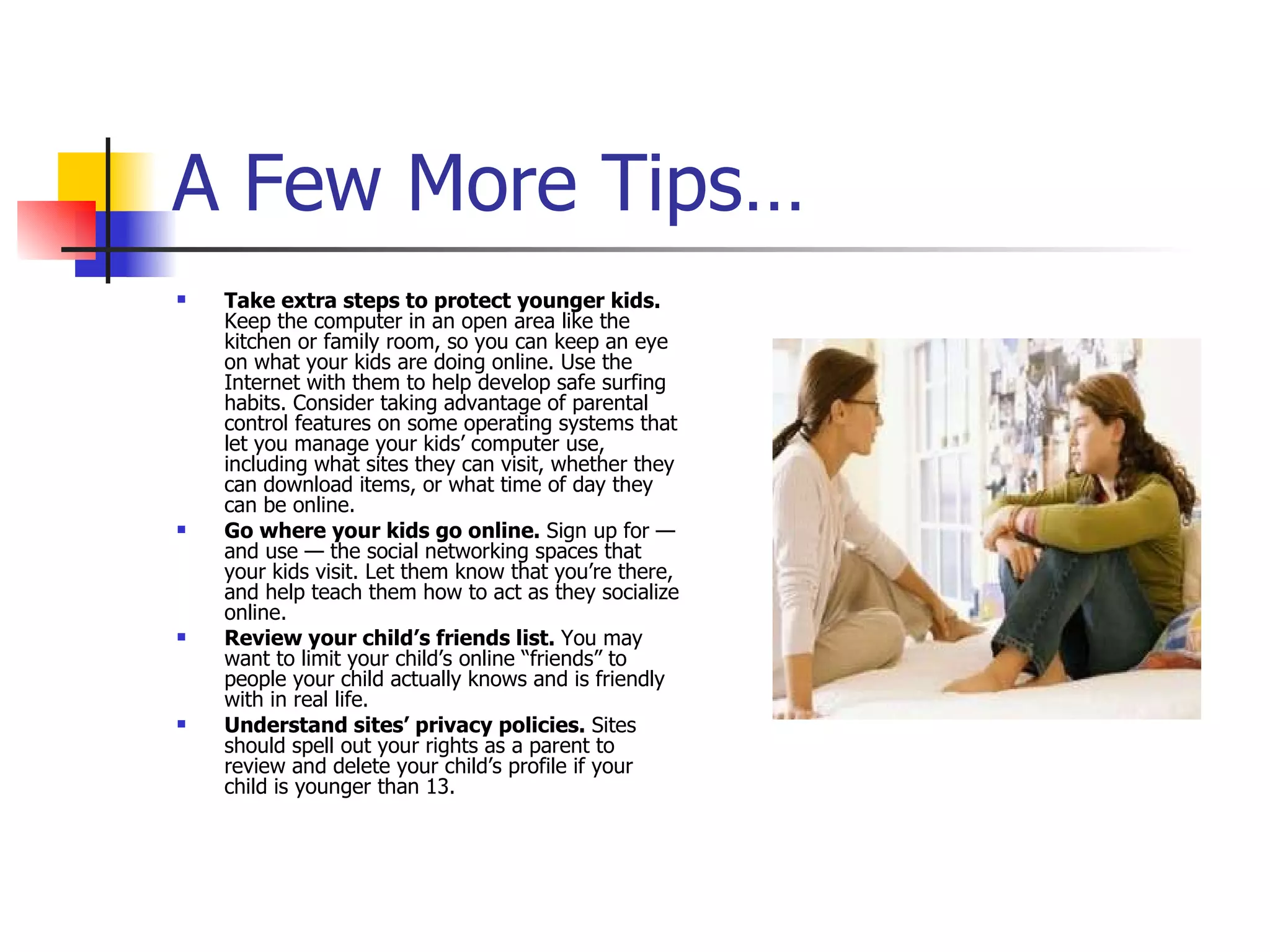 A Few More Tips… Take extra steps to protect younger kids.  Keep the computer in an open area like the kitchen or family room, so you can keep an eye on what your kids are doing online. Use the Internet with them to help develop safe surfing habits. Consider taking advantage of parental control features on some operating systems that let you manage your kids’ computer use, including what sites they can visit, whether they can download items, or what time of day they can be online.  Go where your kids go online.  Sign up for — and use — the social networking spaces that your kids visit. Let them know that you’re there, and help teach them how to act as they socialize online.  Review your child’s friends list.  You may want to limit your child’s online “friends” to people your child actually knows and is friendly with in real life.  Understand sites’ privacy policies.  Sites should spell out your rights as a parent to review and delete your child’s profile if your child is younger than 13.  