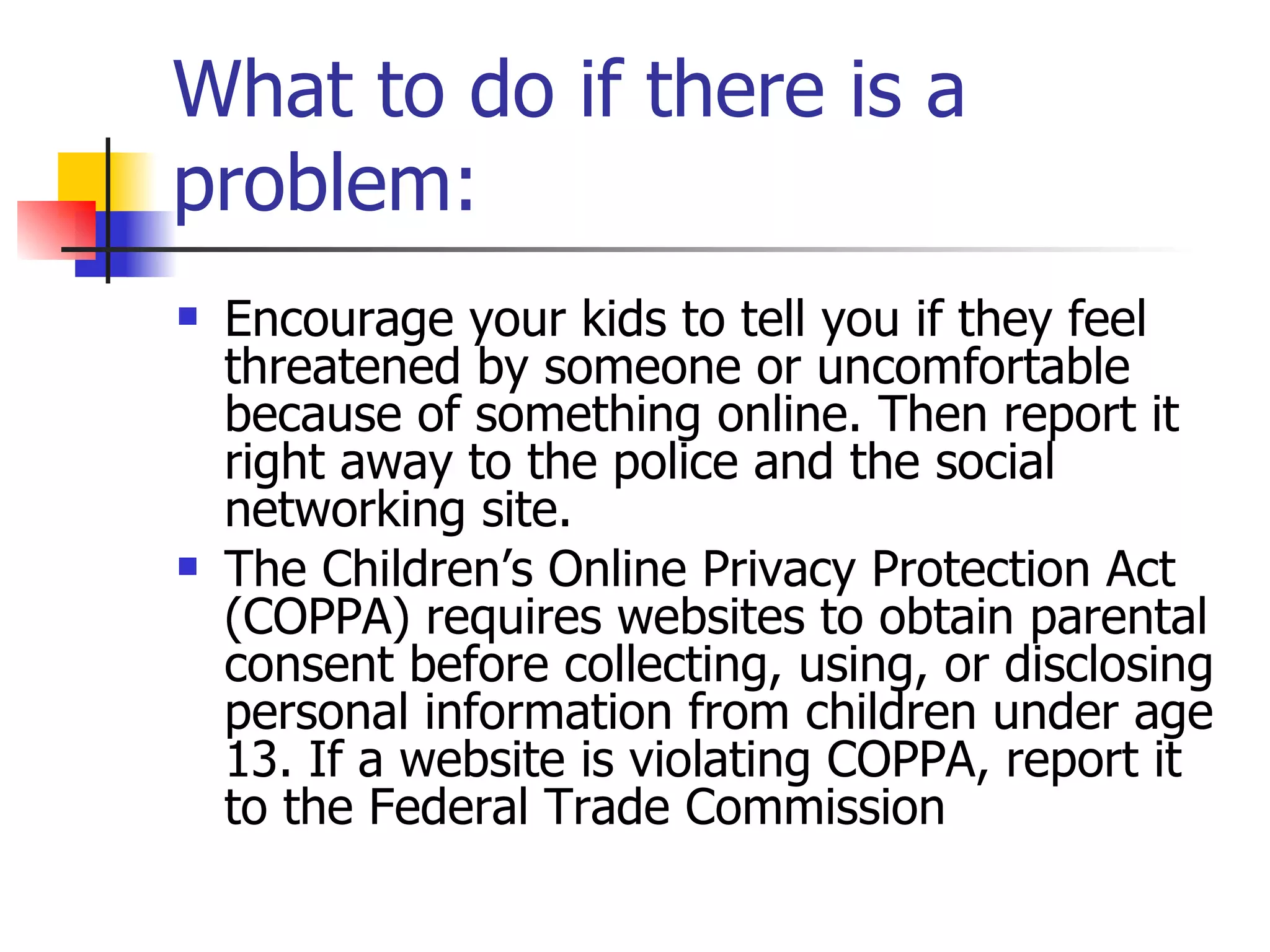 What to do if there is a problem: Encourage your kids to tell you if they feel threatened by someone or uncomfortable because of something online. Then report it right away to the police and the social networking site. The Children’s Online Privacy Protection Act (COPPA) requires websites to obtain parental consent before collecting, using, or disclosing personal information from children under age 13. If a website is violating COPPA, report it to the Federal Trade Commission 