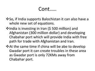 Cont.….
So, if India supports Balochistan it can also have a
whole new set of equations.
India is investing in Iran ($ 500 million) and
Afghanistan (300 million dollar) and developing
Chabahar port which will provide India with free
path for trade with Afghanistan and Iran.
At the same time if china will be abe to develop
Gwadar port it can create troubles in these area
as Gwadar port is only 72KMs away from
Chabahar port.