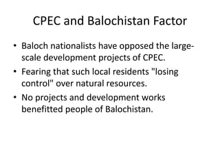 CPEC and Balochistan Factor
• Baloch nationalists have opposed the large-
scale development projects of CPEC.
• Fearing that such local residents "losing
control" over natural resources.
• No projects and development works
benefitted people of Balochistan.