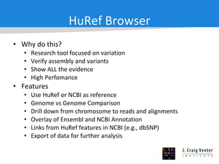 HuRef Browser Why do this?  Research tool focused on variation Verify assembly and variants Show ALL the evidence High Perfomance Features Use HuRef or NCBI as reference Genome vs Genome Comparison Drill down from chromosome to reads and alignments Overlay of Ensembl and NCBI Annotation Links from HuRef features in NCBI (e.g., dbSNP) Export of data for further analysis 