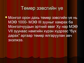 Төмөр зэвсгийн үе
 Монгол

орон дахь төмөр зэвсгийн үе нь
МЭӨ 1000- МЭӨ III зууныг хамрах ба
Монголчуудын эртний өвөг Ху нар МЭӨ
VII зуунаас намгийн хүрэн хүдрээс “бух
дарах” аргаар төмөр ялгаруулан авч
эхэлжээ.

 
