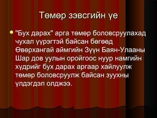 Төмөр зэвсгийн үе
 "Бух

дарах" арга төмөр боловсруулахад
чухал үүрэгтэй байсан бөгөөд
Өвөрхангай аймгийн Зүүн Баян-Улааны
Шар дов уулын оройгоос нуур намгийн
хүдрийг бух дарах аргаар хайлуулж
төмөр боловсруулж байсан зуухны
үлдэгдэл олджээ.

 