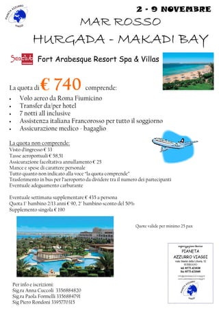 2 - 9 NOVEMBRE 
MMMMAAAARRRR RRRROOOOSSSSSSSSOOOO 
HHHHUUUURRRRGGGGAAAADDDDAAAA - MMMMAAAAKKKKAAAADDDDIIII BBBBAAAAYYYY 
Fort Arabesque Resort Spa & Villas 
La quota di € 740 comprende: 
• Volo aereo da Roma Fiumicino 
• Transfer da/per hotel 
• 7 notti all inclusive 
• Assistenza italiana Francorosso per tutto il soggiorno 
• Assicurazione medico - bagaglio 
La quota non comprende: 
Visto d’ingresso € 33 
Tasse aeroportuali € 58,51 
Assicurazione facoltativa annullamento € 25 
Mance e spese di carattere personale 
Tutto quanto non indicato alla voce “la quota comprende” 
Trasferimento in bus per l’aeroporto da dividere tra il numero dei partecipanti 
Eventuale adeguamento carburante 
Eventuale settimana supplementare € 435 a persona 
Quota 1° bambino 2/13 anni € 90, 2° bambino sconto del 50% 
Supplemento singola € 190 
Quote valide per minimo 25 pax 
Per info e iscrizioni: 
Sig.ra Anna Cuccoli 3356884820 
Sig.ra Paola Formelli 3356884791 
Sig Piero Rondoni 3395770315 
