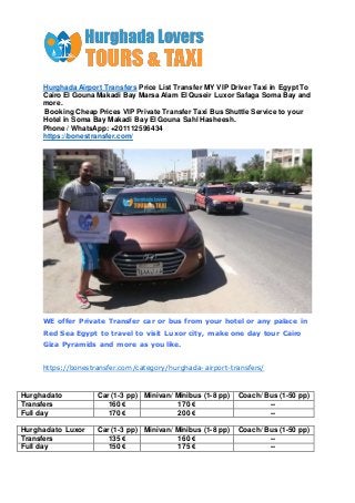 Hurghada Airport Transfers Price List Transfer MY VIP Driver Taxi in Egypt To
Cairo El Gouna Makadi Bay Marsa Alam El Quseir Luxor Safaga Soma Bay and
more.
Booking Cheap Prices VIP Private Transfer Taxi Bus Shuttle Service to your
Hotel in Soma Bay Makadi Bay El Gouna Sahl Hasheesh.
Phone / WhatsApp: +201112596434
https://bonestransfer.com/
WE offer Private Transfer car or bus from your hotel or any palace in
Red Sea Egypt to travel to visit Luxor city, make one day tour Cairo
Giza Pyramids and more as you like.
https://bonestransfer.com/category/hurghada-airport-transfers/
Hurghada to Car (1-3 pp) Minivan/ Minibus (1-8 pp) Coach/ Bus (1-50 pp)
Transfers 160 € 170 € --
Full day 170 € 200 € --
Hurghada to Luxor Car (1-3 pp) Minivan/ Minibus (1-8 pp) Coach/ Bus (1-50 pp)
Transfers 135 € 160 € --
Full day 150 € 175 € --
 