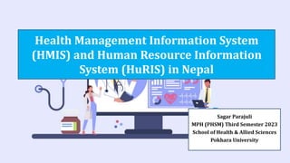 Health Management Information System
(HMIS) and Human Resource Information
System (HuRIS) in Nepal
Sagar Parajuli
MPH (PHSM) Third Semester 2023
School of Health & Allied Sciences
Pokhara University
 