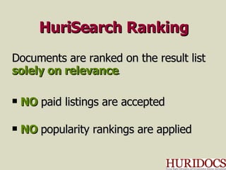 HuriSearch Ranking Documents are ranked on the result list solely on relevance . NO   paid listings are accepted NO   popularity rankings are applied 