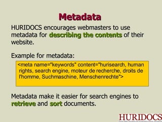 Metadata HURIDOCS encourages webmasters to use metadata for  describing the contents  of their website. Example for metadata: Metadata make it easier for search engines to retrieve  and  sort  documents. <meta name="keywords" content="hurisearch, human rights, search engine, moteur de recherche, droits de l'homme, Suchmaschine, Menschenrechte"> 