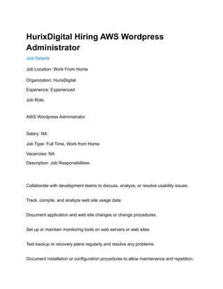 HurixDigital Hiring AWS Wordpress
Administrator
Job Details
Job Location: Work From Home
Organization: HurixDigital
Experience: Experienced
Job Role:
AWS Wordpress Administrator
Salary: NA
Job Type: Full Time, Work from Home
Vacancies: NA
Description: Job Responsibilities:
Collaborate with development teams to discuss, analyze, or resolve usability issues.
Track, compile, and analyze web site usage data.
Document application and web site changes or change procedures.
Set up or maintain monitoring tools on web servers or web sites.
Test backup or recovery plans regularly and resolve any problems.
Document installation or configuration procedures to allow maintenance and repetition.
 