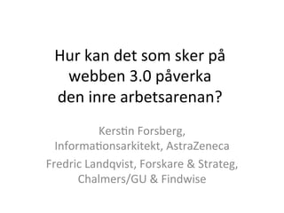 Hur	
  kan	
  det	
  som	
  sker	
  på	
  	
  
webben	
  3.0	
  påverka	
  	
  
den	
  inre	
  arbetsarenan?	
  
Kers9n	
  Forsberg,	
  
Informa9onsarkitekt,	
  AstraZeneca	
  
Fredric	
  Landqvist,	
  Forskare	
  &	
  Strateg,	
  
Chalmers/GU	
  &	
  Findwise	
  
 