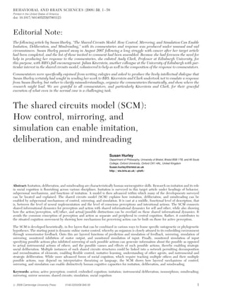 Editorial Note:
The following article by Susan Hurley, “The Shared Circuits Model: How Control, Mirroring, and Simulation Can Enable
Imitation, Deliberation, and Mindreading,” with its commentaries and response was produced under unusual and sad
circumstances. Susan Hurley passed away in August 2007 following a long struggle with cancer after her target article
had been completed, and the list of those invited to comment had been assembled. Because she had foreseen the need for
help in producing her response to the commentaries, she enlisted Andy Clark, Professor at Edinburgh University, for
this purpose, with BBS’s full encouragement. Julian Kiverstein, another colleague at the University of Edinburgh with par-
ticular interest in the shared circuits model, volunteered to help as well in the composition of the response to commentators.
Commentators were specifically enjoined from writing eulogies and asked to produce the lively intellectual dialogue that
Susan Hurley certainly had sought in sending her work to BBS. Kiverstein and Clark undertook not to emulate a response
from Susan Hurley, but rather to clarify misunderstandings, organize the commentaries thematically, and show where the
research might lead. We are grateful to all commentators, and particularly Kiverstein and Clark, for their graceful
execution of what even in the normal case is a challenging task.
The shared circuits model (SCM):
How control, mirroring, and
simulation can enable imitation,
deliberation, and mindreading
Susan Hurley
Department of Philosophy, University of Bristol, Bristol BS8 1TB, and All Souls
College, Oxford University, Oxford OX1 4AL, United Kingdom
Susan.hurley@bristol.ac.uk
http://eis.bris.ac.uk/~plslh/
Abstract: Imitation, deliberation, and mindreading are characteristically human sociocognitive skills. Research on imitation and its role
in social cognition is flourishing across various disciplines. Imitation is surveyed in this target article under headings of behavior,
subpersonal mechanisms, and functions of imitation. A model is then advanced within which many of the developments surveyed
can be located and explained. The shared circuits model (SCM) explains how imitation, deliberation, and mindreading can be
enabled by subpersonal mechanisms of control, mirroring, and simulation. It is cast at a middle, functional level of description, that
is, between the level of neural implementation and the level of conscious perceptions and intentional actions. The SCM connects
shared informational dynamics for perception and action with shared informational dynamics for self and other, while also showing
how the action/perception, self/other, and actual/possible distinctions can be overlaid on these shared informational dynamics. It
avoids the common conception of perception and action as separate and peripheral to central cognition. Rather, it contributes to
the situated cognition movement by showing how mechanisms for perceiving action can be built on those for active perception.
The SCM is developed heuristically, in five layers that can be combined in various ways to frame specific ontogenetic or phylogenetic
hypotheses. The starting point is dynamic online motor control, whereby an organism is closely attuned to its embedding environment
through sensorimotor feedback. Onto this are layered functions of prediction and simulation of feedback, mirroring, simulation of
mirroring, monitored inhibition of motor output, and monitored simulation of input. Finally, monitored simulation of input
specifying possible actions plus inhibited mirroring of such possible actions can generate information about the possible as opposed
to actual instrumental actions of others, and the possible causes and effects of such possible actions, thereby enabling strategic
social deliberation. Multiple instances of such shared circuits structures could be linked into a network permitting decomposition
and recombination of elements, enabling flexible control, imitative learning, understanding of other agents, and instrumental and
strategic deliberation. While more advanced forms of social cognition, which require tracking multiple others and their multiple
possible actions, may depend on interpretative theorizing or language, the SCM shows how layered mechanisms of control,
mirroring, and simulation can enable distinctively human cognitive capacities for imitation, deliberation, and mindreading.
Keywords: action; active perception; control; embodied cognition; imitation; instrumental deliberation; isomorphism; mindreading;
mirroring; mirror neurons; shared circuits; simulation; social cognition
BEHAVIORAL AND BRAIN SCIENCES (2008) 31, 1–58
Printed in the United States of America
doi: 10.1017/S0140525X07003123
# 2008 Cambridge University Press 0140-525X/08 $40.00 1
 