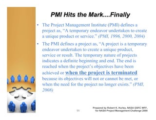 What is athe Mark....Finally
      PMI Hits Project?
• The Project Management Institute (PMI) defines a
  project as, “A temporary endeavor undertaken to create
  a unique product or service.” (PMI, 1996, 2000, 2004)
• The PMI defines a project as, “A project is a temporary
  endeavor undertaken to create a unique product,
  service or result. The temporary nature of projects
  indicates a definite beginning and end. The end is
  reached when the project’s objectives have been
  achieved or when the project is terminated
  because its objectives will not or cannot be met, or
  when the need for the project no longer exists.” (PMI,
  2008)


                            Prepared by Robert K. Hurley, NASA GSFC WFF,
                    11        for NASA Project Management Challenge 2009
 