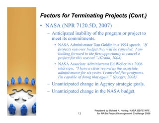 Factors for Terminating Projects (Cont.)
• NASA (NPR 7120.5D, 2007)
  – Anticipated inability of the program or project to
    meet its commitments.
     • NASA Administrator Dan Goldin in a 1994 speech, “If
       projects run over budget they will be canceled. I am
       looking forward to the first opportunity to cancel a
       project for this reason!” (Grahn, 2008)
     • NASA Associate Administrator Ed Weiler in a 2008
       interview, “I have a clear record as the associate
       administrator for six years. I canceled five programs.
       I'm capable of doing that again.” (Berger, 2008)
  – Unanticipated change in Agency strategic goals.
  – Unanticipated change in the NASA budget.


                              Prepared by Robert K. Hurley, NASA GSFC WFF,
                   13           for NASA Project Management Challenge 2009
 