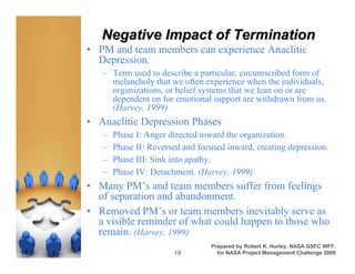 Negative Impact of Termination
• PM and team members can experience Anaclitic
  Depression.
   – Term used to describe a particular, circumscribed form of
     melancholy that we often experience when the individuals,
     organizations, or belief systems that we lean on or are
     dependent on for emotional support are withdrawn from us.
     (Harvey, 1999)
• Anaclitic Depression Phases
   –   Phase I: Anger directed toward the organization.
   –   Phase II: Reversed and focused inward, creating depression.
   –   Phase III: Sink into apathy.
   –   Phase IV: Detachment. (Harvey, 1999)
• Many PM’s and team members suffer from feelings
  of separation and abandonment.
• Removed PM’s or team members inevitably serve as
  a visible reminder of what could happen to those who
  remain. (Harvey, 1999)
                                 Prepared by Robert K. Hurley, NASA GSFC WFF,
                       19          for NASA Project Management Challenge 2009
 
