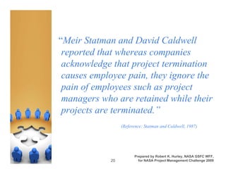 “Meir Statman and David Caldwell
 reported that whereas companies
 acknowledge that project termination
 causes employee pain, they ignore the
 pain of employees such as project
 managers who are retained while their
 projects are terminated.”
                 (Reference: Statman and Caldwell, 1987)




                       Prepared by Robert K. Hurley, NASA GSFC WFF,
            20           for NASA Project Management Challenge 2009
 