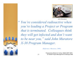 John Muratore

“ You’re considered radioactive when
  you’re leading a Project or Program
  that is terminated. Colleagues think
  they will get infected and don’t want
  to be near you,” said John Muratore
  X-38 Program Manager.
                  (Reference: Muratore, 2009)

                      Prepared by Robert K. Hurley, NASA GSFC WFF,
             21         for NASA Project Management Challenge 2009
 