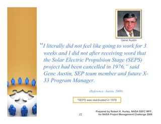 Gene Austin

“I literally did not feel like going to work for 3
 weeks and I did not after receiving word that
 the Solar Electric Propulsion Stage (SEPS)
 project had been cancelled in 1976,” said
 Gene Austin, SEP team member and future X-
 33 Program Manager.
                         (Reference: Austin, 2009)

                 *SEPS was reactivated in 1978


                              Prepared by Robert K. Hurley, NASA GSFC WFF,
                  22            for NASA Project Management Challenge 2009
 