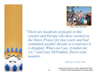 Dawn Team Members


“There are hundreds of people in this
 country and Europe who have worked on
 the Dawn Project for four years and had
 committed another decade to it and now it
 is dropped. What can I say, it makes me
 cry," said Lucy McFadden, Dawn team
 member.
                             (Reference: David, 2006)


                     Prepared by Robert K. Hurley, NASA GSFC WFF,
              23       for NASA Project Management Challenge 2009
 