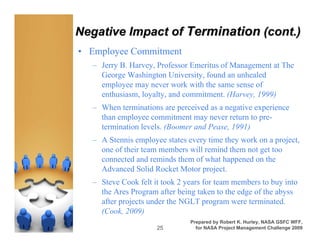 Negative Impact of Termination (cont.)
• Employee Commitment
  – Jerry B. Harvey, Professor Emeritus of Management at The
    George Washington University, found an unhealed
    employee may never work with the same sense of
    enthusiasm, loyalty, and commitment. (Harvey, 1999)
  – When terminations are perceived as a negative experience
    than employee commitment may never return to pre-
    termination levels. (Boomer and Pease, 1991)
  – A Stennis employee states every time they work on a project,
    one of their team members will remind them not get too
    connected and reminds them of what happened on the
    Advanced Solid Rocket Motor project.
  – Steve Cook felt it took 2 years for team members to buy into
    the Ares Program after being taken to the edge of the abyss
    after projects under the NGLT program were terminated.
    (Cook, 2009)
                               Prepared by Robert K. Hurley, NASA GSFC WFF,
                     25          for NASA Project Management Challenge 2009
 