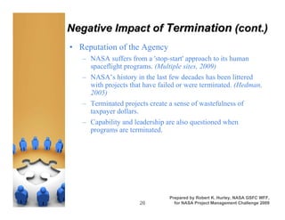 Negative Impact of Termination (cont.)
• Reputation of the Agency
   – NASA suffers from a 'stop-start' approach to its human
     spaceflight programs. (Multiple sites, 2009)
   – NASA’s history in the last few decades has been littered
     with projects that have failed or were terminated. (Hedman,
     2005)
   – Terminated projects create a sense of wastefulness of
     taxpayer dollars.
   – Capability and leadership are also questioned when
     programs are terminated.




                                Prepared by Robert K. Hurley, NASA GSFC WFF,
                      26          for NASA Project Management Challenge 2009
 