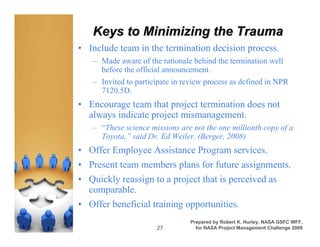 Keys to Minimizing the Trauma
• Include team in the termination decision process.
   – Made aware of the rationale behind the termination well
     before the official announcement.
   – Invited to participate in review process as defined in NPR
     7120.5D.
• Encourage team that project termination does not
  always indicate project mismanagement.
   – “These science missions are not the one millionth copy of a
     Toyota,” said Dr. Ed Weiler. (Berger, 2008)
• Offer Employee Assistance Program services.
• Present team members plans for future assignments.
• Quickly reassign to a project that is perceived as
  comparable.
• Offer beneficial training opportunities.
                                Prepared by Robert K. Hurley, NASA GSFC WFF,
                      27          for NASA Project Management Challenge 2009
 