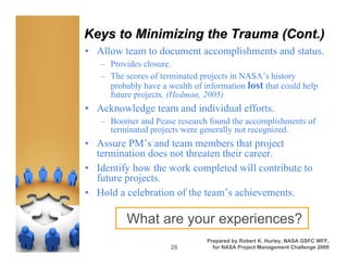 Keys to Minimizing the Trauma (Cont.)
• Allow team to document accomplishments and status.
   – Provides closure.
   – The scores of terminated projects in NASA’s history
     probably have a wealth of information lost that could help
     future projects. (Hedman, 2005)
• Acknowledge team and individual efforts.
   – Boomer and Pease research found the accomplishments of
     terminated projects were generally not recognized.
• Assure PM’s and team members that project
  termination does not threaten their career.
• Identify how the work completed will contribute to
  future projects.
• Hold a celebration of the team’s achievements.

          What are your experiences?
                                Prepared by Robert K. Hurley, NASA GSFC WFF,
                      28          for NASA Project Management Challenge 2009
 