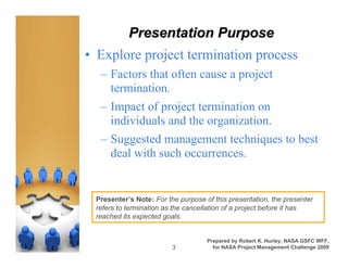 Presentation Purpose
• Explore project termination process
  – Factors that often cause a project
    termination.
  – Impact of project termination on
    individuals and the organization.
  – Suggested management techniques to best
    deal with such occurrences.


 Presenter’s Note: For the purpose of this presentation, the presenter
 refers to termination as the cancellation of a project before it has
 reached its expected goals.


                                    Prepared by Robert K. Hurley, NASA GSFC WFF,
                         3            for NASA Project Management Challenge 2009
 