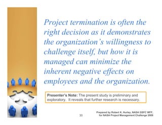 Project termination is often the
right decision as it demonstrates
the organization’s willingness to
challenge itself, but how it is
managed can minimize the
inherent negative effects on
employees and the organization.
 Presenter’s Note: The present study is preliminary and
 exploratory. It reveals that further research is necessary.


                                Prepared by Robert K. Hurley, NASA GSFC WFF,
                     30           for NASA Project Management Challenge 2009
 