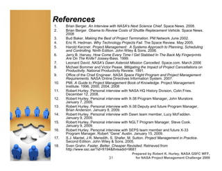 References
1.    Brian Berger. An Interview with NASA's Next Science Chief. Space News. 2008.
2.    Brian Berger. Obama to Review Costs of Shuttle Replacement Vehicle. Space News.
      2008
3.    Bud Baker. Making the Best of Project Termination. PM Network June 2002.
4.    Eric R. Hedman. Why Technology Projects Fail. The Space Review. May 2005.
5.    Harold Kerzner. Project Management: A Systems Approach to Planning, Scheduling
      and Controlling. Ninth Edition. John Wiley & Sons. 2006.
6.    Jerry B. Harvey. How Come Every Time I Get Stabbed In The Back My Fingerprints
      Are On The Knife? Jossey-Bass. 1999.
7.    Leonard David. NASA's Dawn Asteroid Mission Cancelled. Space.com. March 2006
8.    Michael Bommer and Victor Pease. Mitigating the Impact of Project Cancellations on
      Productivity. National Productivity Review. 1991.
9.    Office of the Chief Engineer. NASA Space Flight Program and Project Management
      Requirements. NASA Online Directives Information System. 2007.
10.   PMI. A Guide to Project Management Book of Knowledge. Project Management
      Institute. 1996, 2000, 2004, 2008
11.   Robert Hurley. Personal interview with NASA HQ History Division, Colin Fries.
      December 12, 2008.
12.   Robert Hurley. Personal interview with X-38 Program Manager, John Muratore.
      January 7, 2009.
13.   Robert Hurley. Personal interview with X-38 Deputy and future Program Manager,
      Brian Anderson. January 8, 2009.
14.   Robert Hurley. Personal interview with Dawn team member, Lucy McFadden.
      January 9, 2009.
15.   Robert Hurley. Personal interview with NGLT Program Manager, Steve Cook.
      January 9, 2009.
16.   Robert Hurley. Personal interview with SEPS team member and future X-33
      Program Manager, Robert “Gene” Austin. January 15, 2009.
17.   S.J. Mantel, J.R. Meredith, S. Shafer, M. Sutton. Project Management in Practice.
      Second Edition. John Wiley & Sons. 2005.
18.   Sven Grahn. Faster, Better, Cheaper Revisited. Retrieved from
      http://www.ssc.se/?id=8194&threadid=9681
                                             Prepared by Robert K. Hurley, NASA GSFC WFF,
                               31              for NASA Project Management Challenge 2009
 