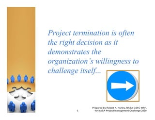 Project termination is often
the right decision as it
demonstrates the
organization’s willingness to
challenge itself...



              Prepared by Robert K. Hurley, NASA GSFC WFF,
         4      for NASA Project Management Challenge 2009
 