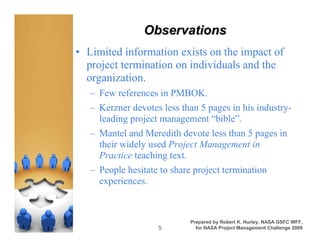 Observations
• Limited information exists on the impact of
  project termination on individuals and the
  organization.
   – Few references in PMBOK.
   – Kerzner devotes less than 5 pages in his industry-
     leading project management “bible”.
   – Mantel and Meredith devote less than 5 pages in
     their widely used Project Management in
     Practice teaching text.
   – People hesitate to share project termination
     experiences.



                            Prepared by Robert K. Hurley, NASA GSFC WFF,
                    5         for NASA Project Management Challenge 2009
 