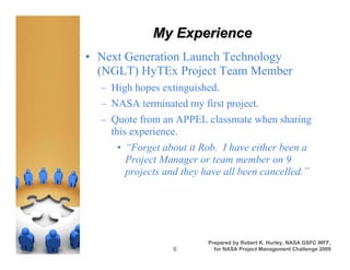 My Experience
• Next Generation Launch Technology
  (NGLT) HyTEx Project Team Member
  – High hopes extinguished.
  – NASA terminated my first project.
  – Quote from an APPEL classmate when sharing
    this experience.
     • “Forget about it Rob. I have either been a
       Project Manager or team member on 9
       projects and they have all been cancelled.”




                          Prepared by Robert K. Hurley, NASA GSFC WFF,
                  6         for NASA Project Management Challenge 2009
 