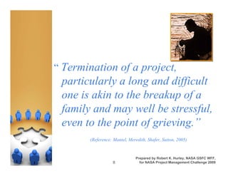“ Termination of a project,
 particularly a long and difficult
 one is akin to the breakup of a
 family and may well be stressful,
 even to the point of grieving.”
       (Reference: Mantel, Meredith, Shafer, Sutton, 2005)


                               Prepared by Robert K. Hurley, NASA GSFC WFF,
                  8              for NASA Project Management Challenge 2009
 