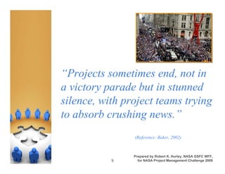 “Projects sometimes end, not in
a victory parade but in stunned
silence, with project teams trying
to absorb crushing news.”
                (Reference: Baker, 2002)



                Prepared by Robert K. Hurley, NASA GSFC WFF,
           9      for NASA Project Management Challenge 2009
 