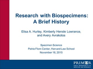 Research with Biospecimens:
A Brief History
Elisa A. Hurley, Kimberly Hensle Lowrance,
and Avery Avrakotos
Specimen Science
Petrie Flom Center, Harvard Law School
November 16, 2015
 